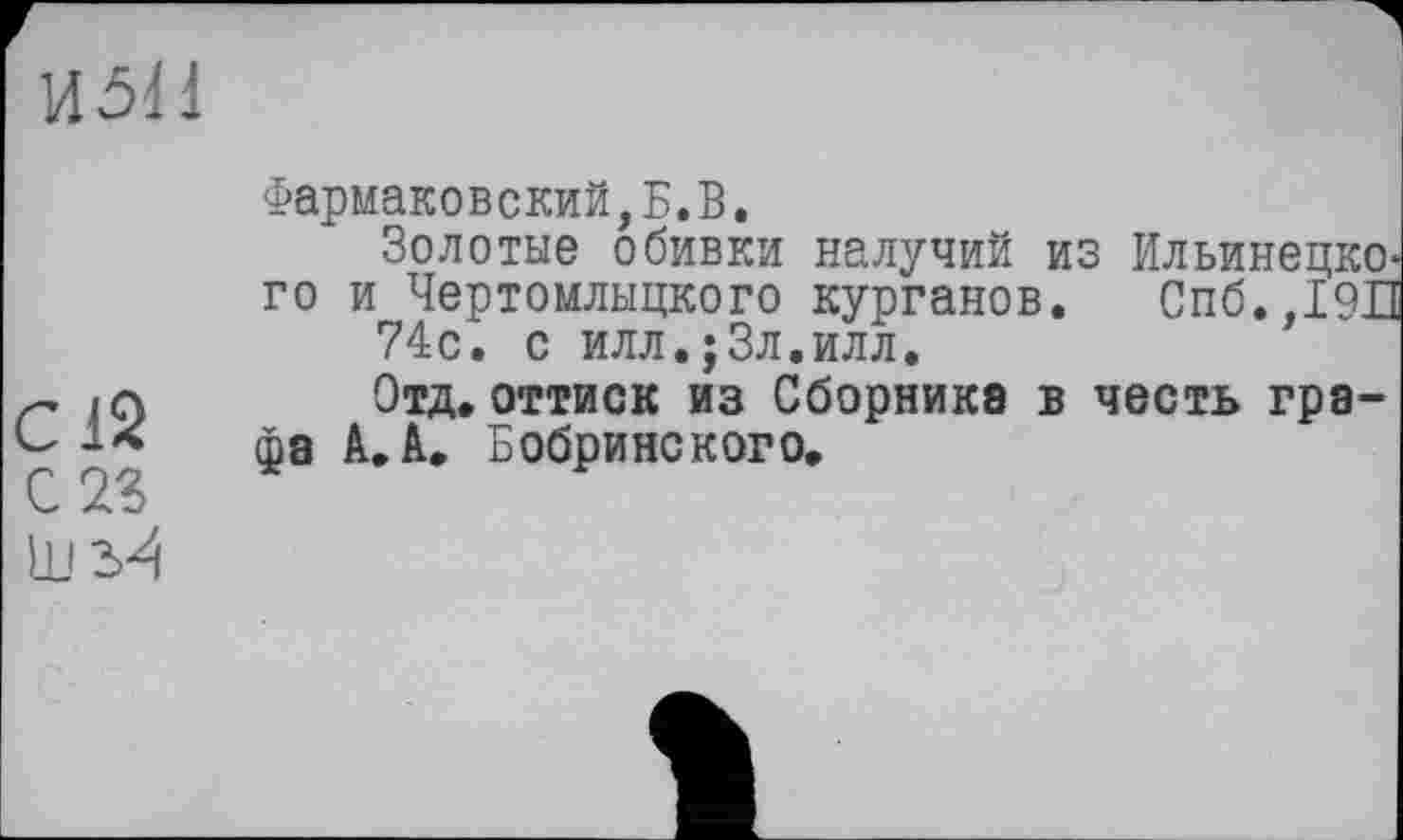 ﻿И5Н
С12
С 23
Фармаковский,Б.В.
Золотые обивки налучий из Ильинецко-го и Чертомлыцкого курганов. Спб.,19П 74с. с илл.;3л.илл.
Отд.оттиск из Сборника в честь графа А. А. Бобринского.